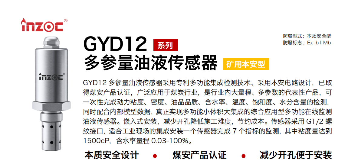 GYD12多參量油液傳感器采用專利多功能集成檢測技術、采用本安電路設計，已取得煤安產品認證，廣泛應用于煤炭行業，是行業內大量程、多參數的代表性產品，可一次性完成動力粘度、密度、油品品質、含水率、溫度、飽和度、水分含量的檢測，同時配合內部模型數據，真正實現多功能小體積大集成的綜合應用型多功能在線監測油液傳感器。嵌入式安裝，減少開孔降低施工難度，節約成本。傳感器采用 G1/2 螺紋接口，適合工業現場的集成安裝一個傳感器完成 7 個指標的監測，其中粘度量達到1500cP，含水率量程 0.03-100%。
行業：采煤機/掘進機/皮帶機/乳化液系統/破碎機/刮板機/減速機等
油品：液壓油/齒輪油/空壓機油/燃氣機油/水乙二醇抗燃液壓油等