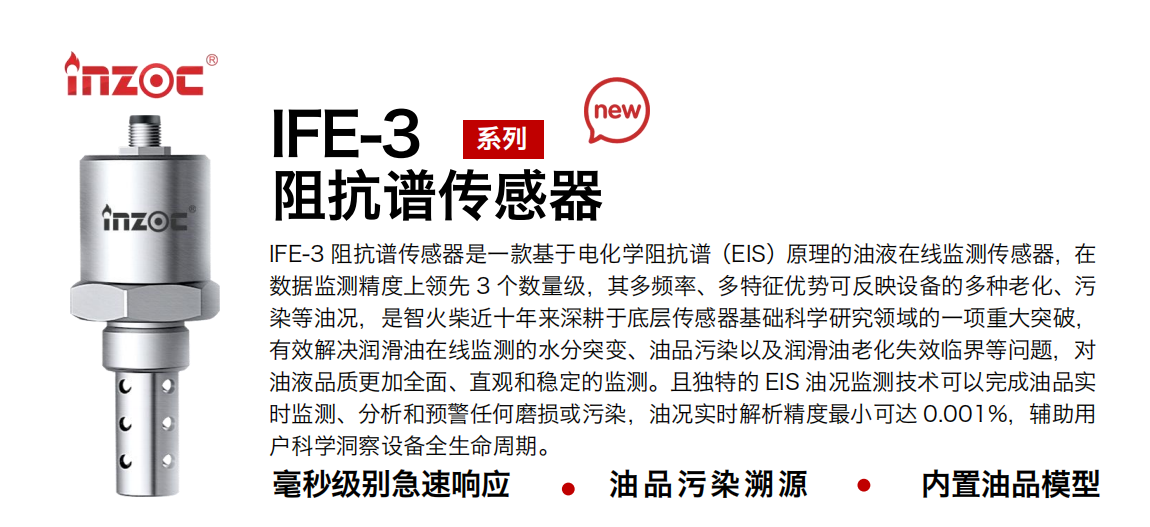 IFE-3阻抗譜傳感器是一款基于電化學阻抗譜（EIS）原理的油液在線監測傳感器，在數據監測精度上領先 3 個數量級，其多頻率、多特征優勢可反映設備的多種老化、污染等油況，是智火柴近十年來深耕于底層傳感器基礎科學研究領域的一項重大突破，有效解決潤滑油在線監測的水分突變、油品污染以及潤滑油老化失效臨界等問題，對油液品質更加全面、直觀和穩定的監測。且獨特的 EIS 油況監測技術可以完成油品實時監測、分析和預警任何磨損或污染，油況實時解析精度最小可達 0.001%，輔助用戶科學洞察設備全生命周期。
行業：鋼鐵冶金/石油化工/能源電力/水泥建材/大型機械/地下挖掘等
油品：齒輪油/液壓油/透平油/柴機油/絕緣油等