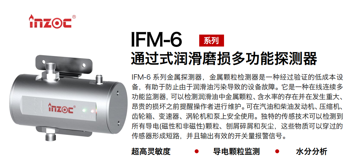 IFM-6系列過式潤滑磨損多功能探測器，該金屬顆粒檢測器是一種經(jīng)過驗(yàn)證的低成本設(shè)備，有助于防止由于潤滑油污染導(dǎo)致的設(shè)備故障。它是一種在線連續(xù)多功能監(jiān)測器，可以檢測潤滑油中金屬顆粒、含水率的存在并在發(fā)生重大、昂貴的損壞之前提醒操作者進(jìn)行維護(hù)。可在汽油和柴油發(fā)動(dòng)機(jī)、壓縮機(jī)、齒輪箱、變速器、渦輪機(jī)和泵上安全使用。獨(dú)特的傳感技術(shù)可以檢測到所有導(dǎo)電(磁性和非磁性)顆粒、刨屑碎屑和灰塵，這些物質(zhì)可以穿過的傳感器形成短路，并且輸出有效的開關(guān)量報(bào)警信號(hào)。
行業(yè)：鋼鐵、石化、盾構(gòu)、電力、風(fēng)電、大型設(shè)備、船舶運(yùn)輸
油品：液壓油、透平油、柴機(jī)油、齒輪油、變壓器、壓縮機(jī)油