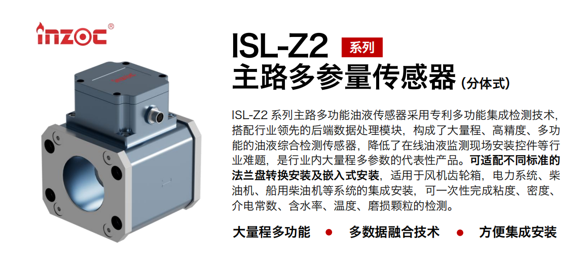 ISL-Z2 系列主路多功能油液傳感器采用專利多功能集成檢測技術，搭配行業(yè)領先的后端數(shù)據(jù)處理模塊，構成了大量程、高精度、多功能的油液綜合檢測傳感器，降低了在線油液監(jiān)測現(xiàn)場安裝控件等行業(yè)難題，是行業(yè)內大量程多參數(shù)的代表性產(chǎn)品。可適配不同標準的法蘭盤轉換安裝及嵌入式安裝，適用于風機齒輪箱，電力系統(tǒng)、柴油機、船用柴油機等系統(tǒng)的集成安裝，可一次性完成粘度、密度、介電常數(shù)、含水率、溫度、磨損顆粒的檢測。
                    應用行業(yè)：鋼鐵、石化、盾構、電力、風電、大型設備、OEM 等
                    適用油品：齒輪油、液壓油、透平油、柴機油等