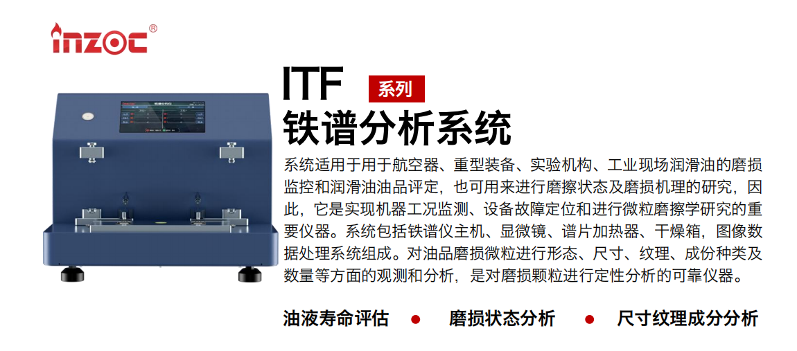 ITF油液鐵譜分析系統(tǒng)適用于用于航空器、重型裝備、實(shí)驗(yàn)機(jī)構(gòu)、工業(yè)現(xiàn)場(chǎng)潤(rùn)滑油的磨損監(jiān)控和潤(rùn)滑油油品評(píng)定，也可用來進(jìn)行磨擦狀態(tài)及磨損機(jī)理的研究，因此，它是實(shí)現(xiàn)機(jī)器工況監(jiān)測(cè)、設(shè)備故障定位和進(jìn)行微粒磨擦學(xué)研究的重要儀器。系統(tǒng)包括鐵譜儀主機(jī)、顯微鏡、譜片加熱器、干燥箱，圖像數(shù)據(jù)處理系統(tǒng)組成。對(duì)油品磨損微粒進(jìn)行形態(tài)、尺寸、紋理、成份種類及數(shù)量等方面的觀測(cè)和分析，是對(duì)磨損顆粒進(jìn)行定性分析的可靠?jī)x器。
應(yīng)用領(lǐng)域：鋼鐵、石化、盾構(gòu)、電力、風(fēng)電、大型設(shè)備、實(shí)驗(yàn)室
適用油品：液壓油、透平油、柴機(jī)油、齒輪油、變壓器油